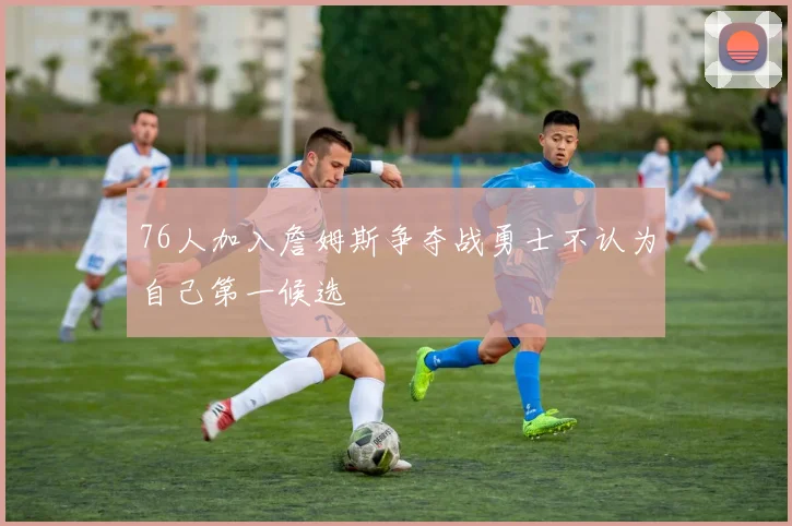 76人加入詹姆斯争夺战勇士不认为自己第一候选