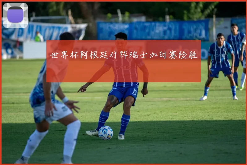 世界杯阿根廷对阵瑞士加时赛险胜